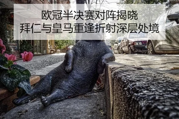 欧冠半决赛对阵揭晓 拜仁与皇马重逢折射深层处境