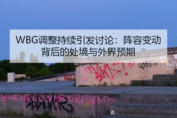 WBG调整持续引发讨论：阵容变动背后的处境与外界预期